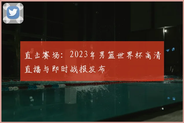 直击赛场：2023年男篮世界杯高清直播与即时战报发布