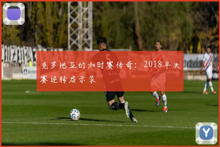 克罗地亚的加时赛传奇：2018半决赛逆转启示录
