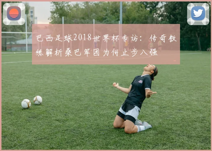 巴西足球2018世界杯专访:传奇教练解析桑巴军团为何止步八强