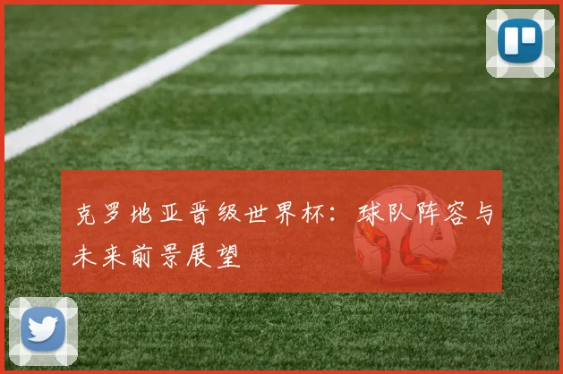 克罗地亚晋级世界杯：球队阵容与未来前景展望