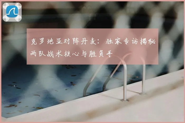 克罗地亚对阵丹麦：独家专访揭秘两队战术核心与胜负手
