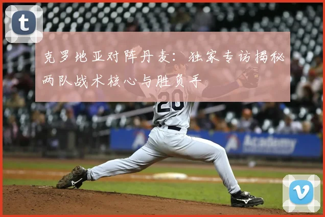 克罗地亚对阵丹麦：独家专访揭秘两队战术核心与胜负手