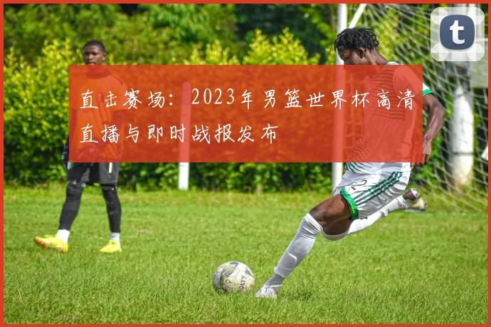 直击赛场:2023年男篮世界杯高清直播与即时战报发布