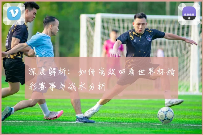 深度解析：如何高效回看世界杯精彩赛事与战术分析