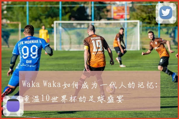 Waka Waka如何成为一代人的记忆：重温10世界杯的足球盛宴